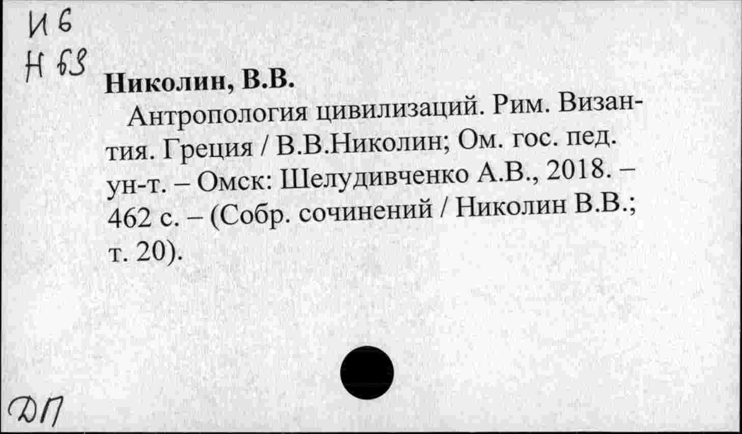 ﻿Николин, В.В.
Антропология цивилизаций. Рим. Византия. Греция / В.В.Николин; Ом. гос. пед. ун-т. - Омск: Шелудивченко А.В., 2018. -462 с. - (Собр. сочинений / Николин В.В.; т. 20).